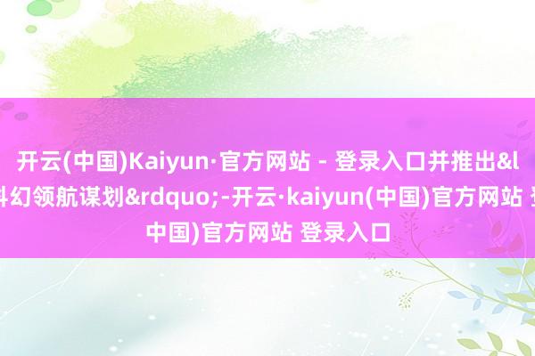 开云(中国)Kaiyun·官方网站 - 登录入口并推出&ldquo;科幻领航谋划&rdquo;-开云·kaiyun(中国)官方网站 登录入口