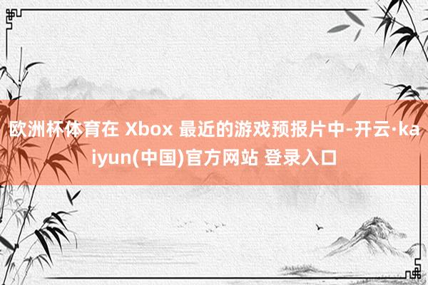 欧洲杯体育在 Xbox 最近的游戏预报片中-开云·kaiyun(中国)官方网站 登录入口