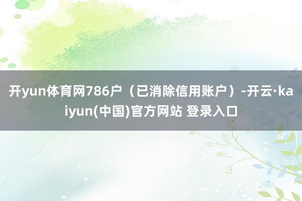 开yun体育网786户（已消除信用账户）-开云·kaiyun(中国)官方网站 登录入口
