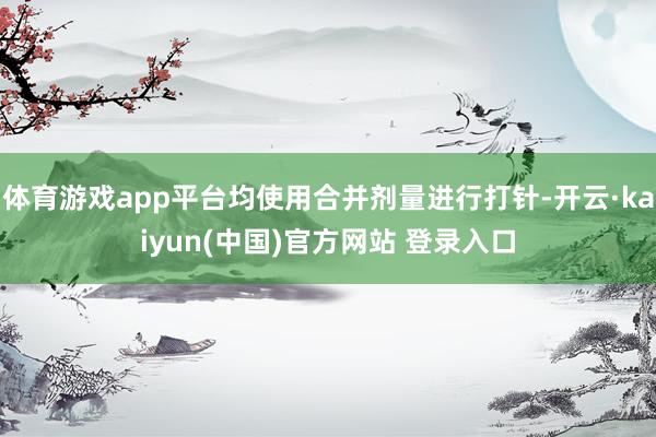 体育游戏app平台均使用合并剂量进行打针-开云·kaiyun(中国)官方网站 登录入口