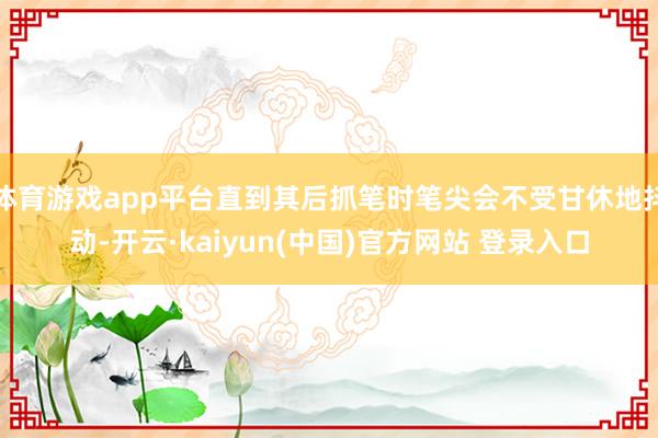体育游戏app平台直到其后抓笔时笔尖会不受甘休地抖动-开云·kaiyun(中国)官方网站 登录入口