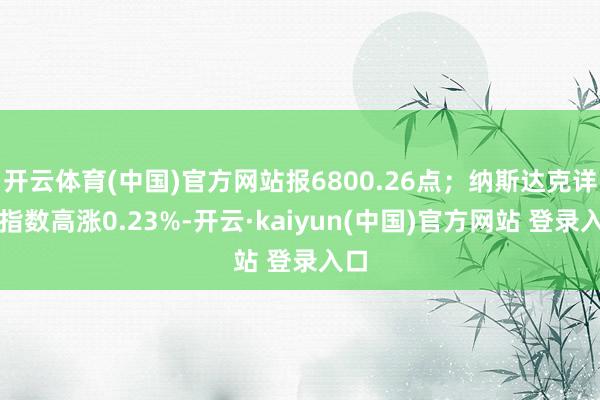开云体育(中国)官方网站报6800.26点；纳斯达克详尽指数高涨0.23%-开云·kaiyun(中国)官方网站 登录入口