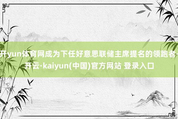 开yun体育网成为下任好意思联储主席提名的领跑者-开云·kaiyun(中国)官方网站 登录入口